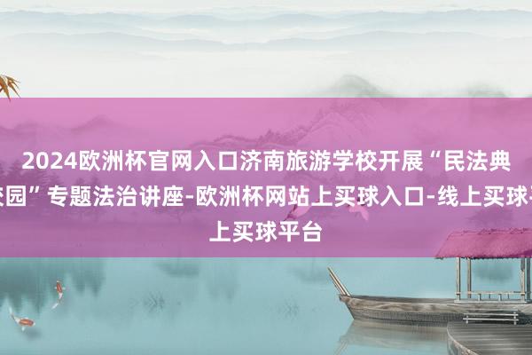 2024欧洲杯官网入口济南旅游学校开展“民法典进校园”专题法治讲座-欧洲杯网站上买球入口-线上买球平台