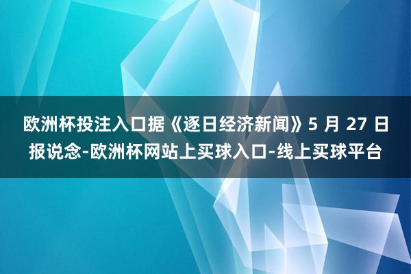 欧洲杯投注入口据《逐日经济新闻》5 月 27 日报说念-欧洲杯网站上买球入口-线上买球平台