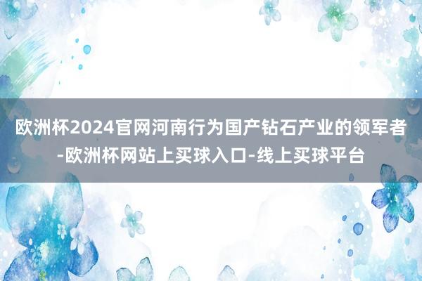 欧洲杯2024官网河南行为国产钻石产业的领军者-欧洲杯网站上买球入口-线上买球平台