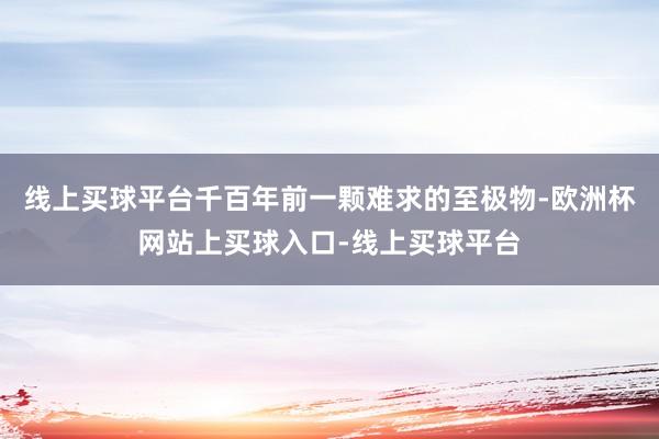 线上买球平台千百年前一颗难求的至极物-欧洲杯网站上买球入口-线上买球平台