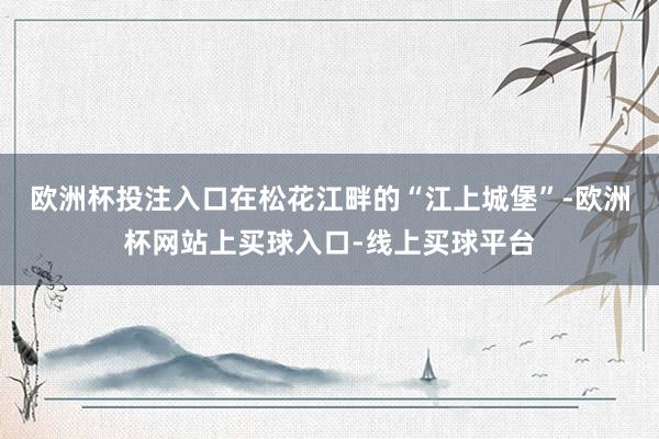 欧洲杯投注入口在松花江畔的“江上城堡”-欧洲杯网站上买球入口-线上买球平台