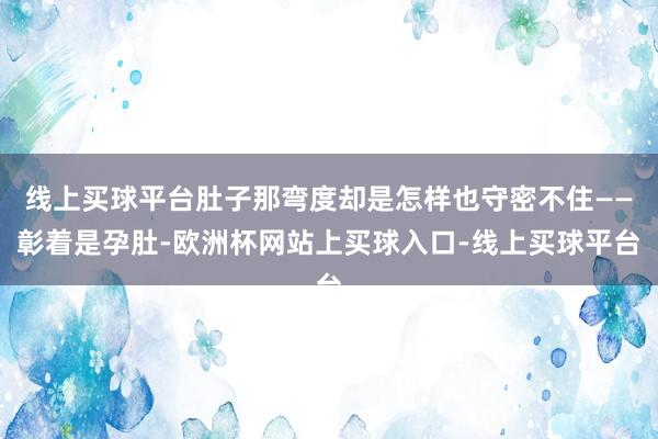 线上买球平台肚子那弯度却是怎样也守密不住——彰着是孕肚-欧洲杯网站上买球入口-线上买球平台