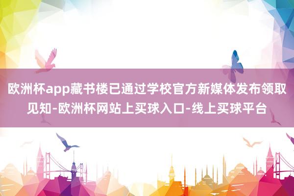 欧洲杯app藏书楼已通过学校官方新媒体发布领取见知-欧洲杯网站上买球入口-线上买球平台