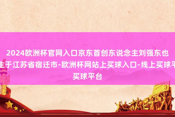 2024欧洲杯官网入口京东首创东说念主刘强东也降生于江苏省宿迁市-欧洲杯网站上买球入口-线上买球平台