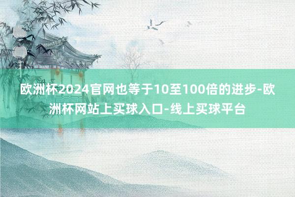 欧洲杯2024官网也等于10至100倍的进步-欧洲杯网站上买球入口-线上买球平台