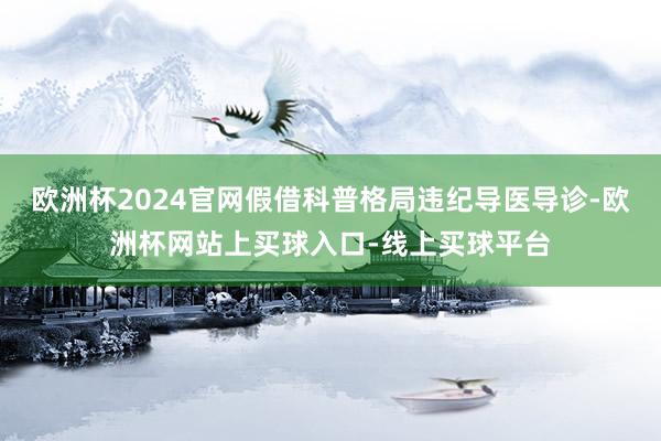 欧洲杯2024官网假借科普格局违纪导医导诊-欧洲杯网站上买球入口-线上买球平台