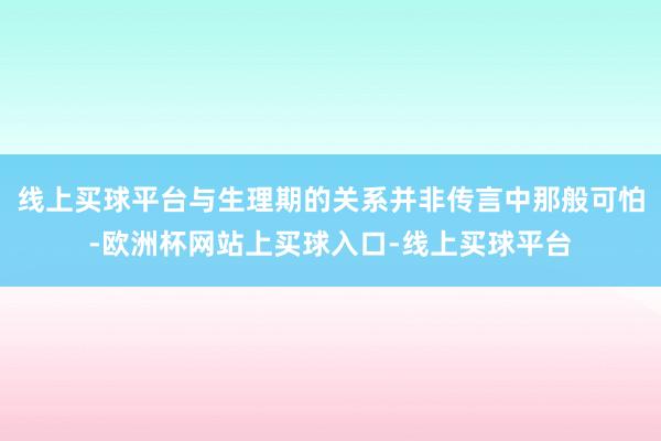 线上买球平台与生理期的关系并非传言中那般可怕-欧洲杯网站上买球入口-线上买球平台
