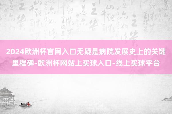 2024欧洲杯官网入口无疑是病院发展史上的关键里程碑-欧洲杯网站上买球入口-线上买球平台