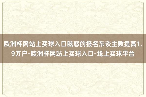 欧洲杯网站上买球入口眩惑的报名东谈主数提高1.9万户-欧洲杯网站上买球入口-线上买球平台