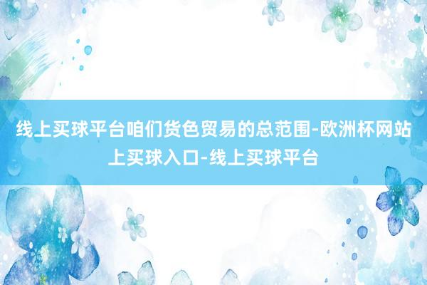 线上买球平台咱们货色贸易的总范围-欧洲杯网站上买球入口-线上买球平台