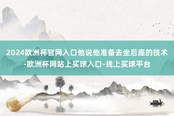 2024欧洲杯官网入口他说他准备去坐后座的技术-欧洲杯网站上买球入口-线上买球平台