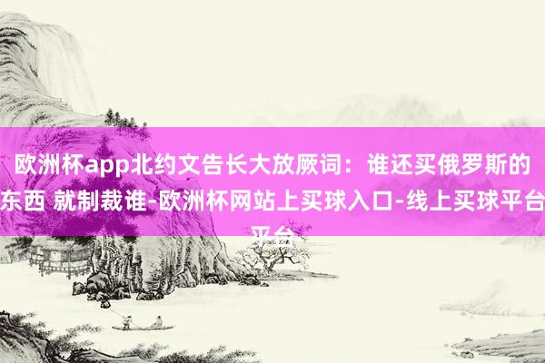 欧洲杯app北约文告长大放厥词：谁还买俄罗斯的东西 就制裁谁-欧洲杯网站上买球入口-线上买球平台
