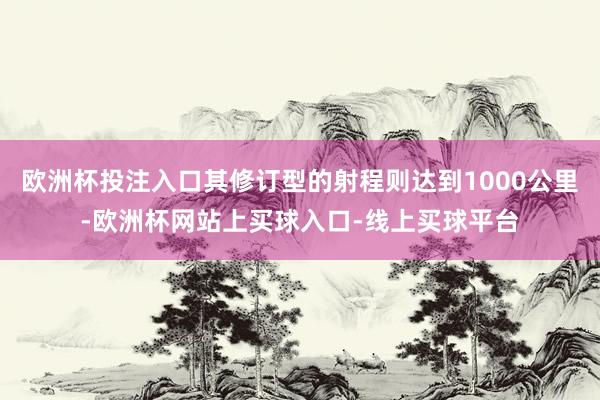 欧洲杯投注入口其修订型的射程则达到1000公里-欧洲杯网站上买球入口-线上买球平台