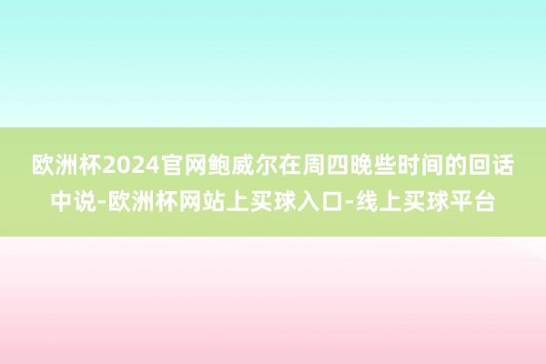 欧洲杯2024官网　　鲍威尔在周四晚些时间的回话中说-欧洲杯网站上买球入口-线上买球平台