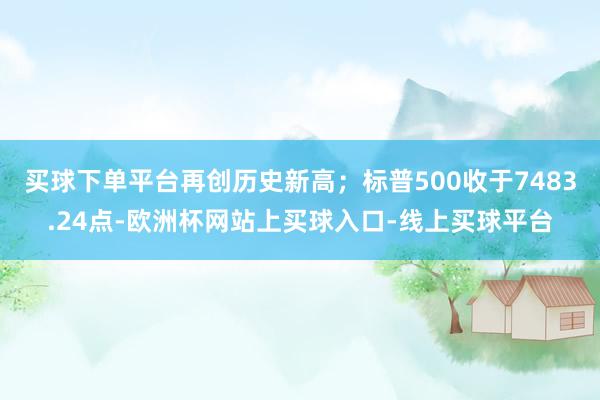 买球下单平台再创历史新高；标普500收于7483.24点-欧洲杯网站上买球入口-线上买球平台