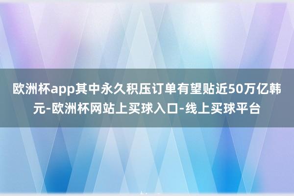欧洲杯app其中永久积压订单有望贴近50万亿韩元-欧洲杯网站上买球入口-线上买球平台