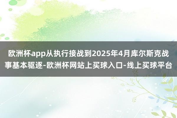 欧洲杯app从执行接战到2025年4月库尔斯克战事基本驱逐-欧洲杯网站上买球入口-线上买球平台