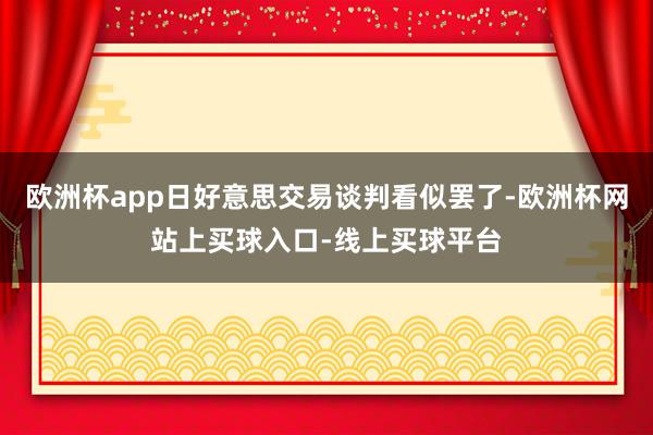 欧洲杯app日好意思交易谈判看似罢了-欧洲杯网站上买球入口-线上买球平台
