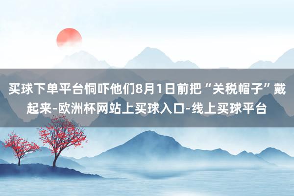 买球下单平台恫吓他们8月1日前把“关税帽子”戴起来-欧洲杯网站上买球入口-线上买球平台