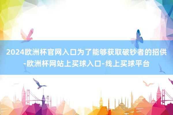 2024欧洲杯官网入口为了能够获取破钞者的招供-欧洲杯网站上买球入口-线上买球平台