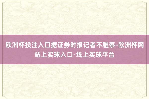 欧洲杯投注入口据证券时报记者不雅察-欧洲杯网站上买球入口-线上买球平台