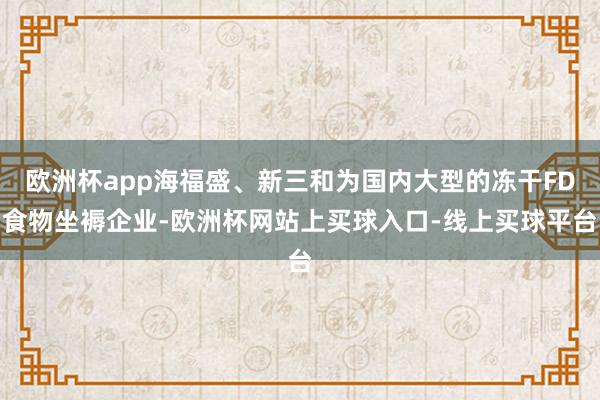 欧洲杯app海福盛、新三和为国内大型的冻干FD食物坐褥企业-欧洲杯网站上买球入口-线上买球平台