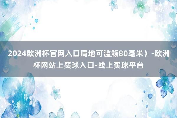 2024欧洲杯官网入口局地可滥觞80毫米)-欧洲杯网站上买球入口-线上买球平台