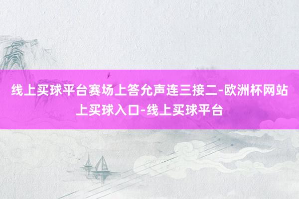 线上买球平台赛场上答允声连三接二-欧洲杯网站上买球入口-线上买球平台