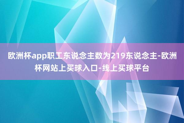 欧洲杯app职工东说念主数为219东说念主-欧洲杯网站上买球入口-线上买球平台