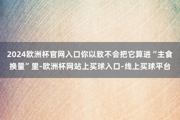 2024欧洲杯官网入口你以致不会把它算进“主食换量”里-欧洲杯网站上买球入口-线上买球平台