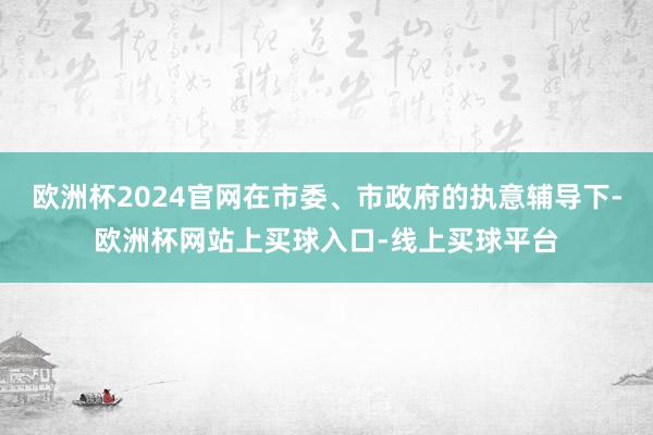 欧洲杯2024官网在市委、市政府的执意辅导下-欧洲杯网站上买球入口-线上买球平台