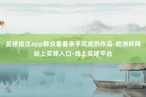 足球投注app群众看着亲手完成的作品-欧洲杯网站上买球入口-线上买球平台