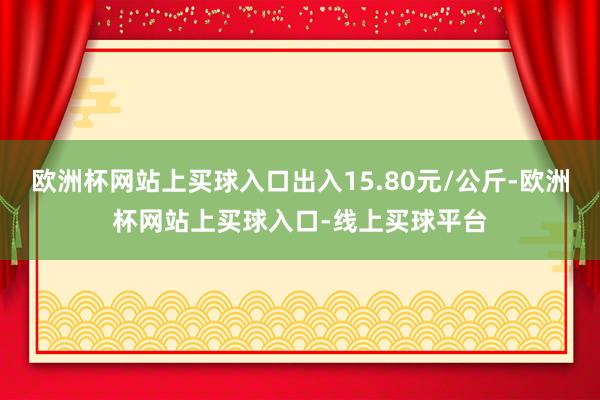 欧洲杯网站上买球入口出入15.80元/公斤-欧洲杯网站上买球入口-线上买球平台