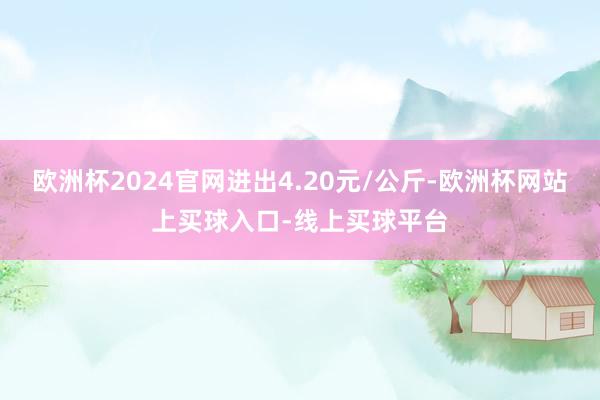 欧洲杯2024官网进出4.20元/公斤-欧洲杯网站上买球入口-线上买球平台