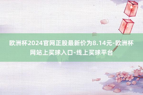 欧洲杯2024官网正股最新价为8.14元-欧洲杯网站上买球入口-线上买球平台