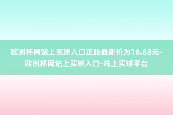 欧洲杯网站上买球入口正股最新价为16.68元-欧洲杯网站上买球入口-线上买球平台
