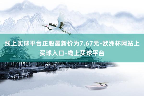 线上买球平台正股最新价为7.67元-欧洲杯网站上买球入口-线上买球平台
