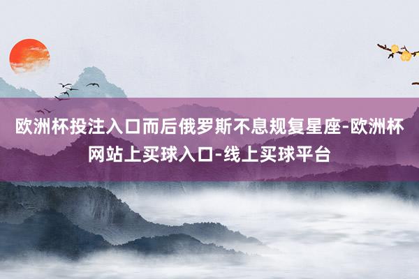欧洲杯投注入口而后俄罗斯不息规复星座-欧洲杯网站上买球入口-线上买球平台