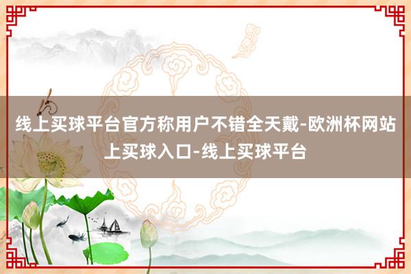 线上买球平台官方称用户不错全天戴-欧洲杯网站上买球入口-线上买球平台