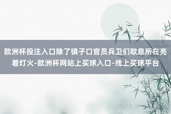 欧洲杯投注入口除了镇子口官员兵卫们歇息所在亮着灯火-欧洲杯网站上买球入口-线上买球平台