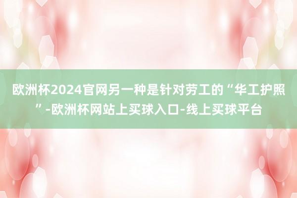 欧洲杯2024官网另一种是针对劳工的“华工护照”-欧洲杯网站上买球入口-线上买球平台