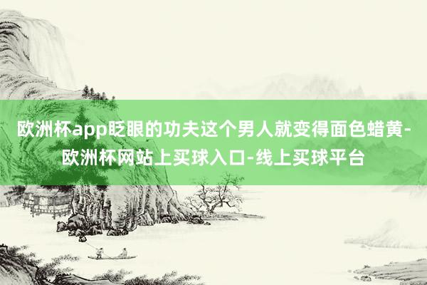 欧洲杯app眨眼的功夫这个男人就变得面色蜡黄-欧洲杯网站上买球入口-线上买球平台