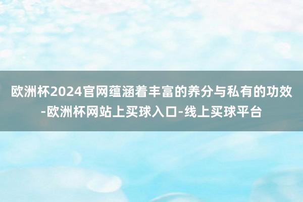 欧洲杯2024官网蕴涵着丰富的养分与私有的功效-欧洲杯网站上买球入口-线上买球平台