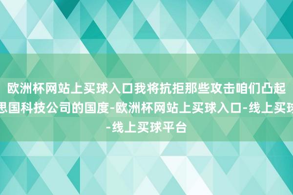 欧洲杯网站上买球入口我将抗拒那些攻击咱们凸起好意思国科技公司的国度-欧洲杯网站上买球入口-线上买球平台
