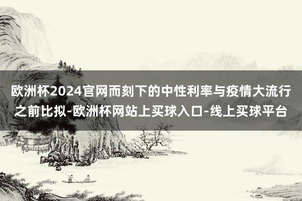 欧洲杯2024官网而刻下的中性利率与疫情大流行之前比拟-欧洲杯网站上买球入口-线上买球平台