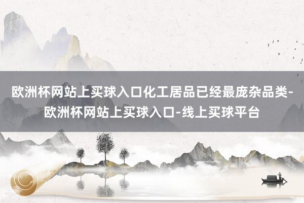 欧洲杯网站上买球入口化工居品已经最庞杂品类-欧洲杯网站上买球入口-线上买球平台