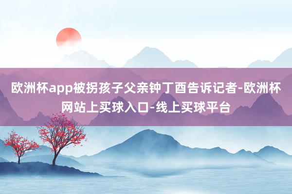 欧洲杯app被拐孩子父亲钟丁酉告诉记者-欧洲杯网站上买球入口-线上买球平台