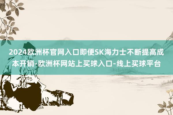 2024欧洲杯官网入口即便SK海力士不断提高成本开销-欧洲杯网站上买球入口-线上买球平台