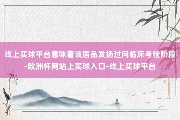 线上买球平台意味着该居品发扬过问临床考验阶段-欧洲杯网站上买球入口-线上买球平台