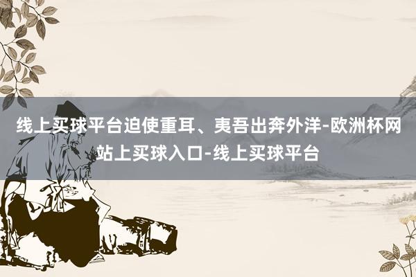 线上买球平台迫使重耳、夷吾出奔外洋-欧洲杯网站上买球入口-线上买球平台